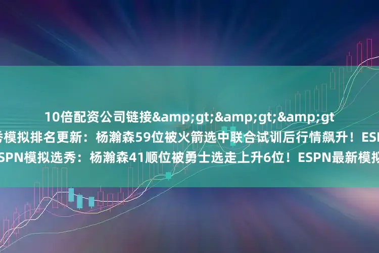 10倍配资公司链接&gt;&gt;&gt;首次进入ESPN榜单！ESPN选秀模拟排名更新：杨瀚森59位被火箭选中联合试训后行情飙升！ESPN模拟选秀：杨瀚森41顺位被勇士选走上升6位！ESPN最新模拟选秀：杨瀚森35顺位被76人选走
