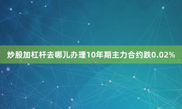 炒股加杠杆去哪儿办理10年期主力合约跌0.02%
