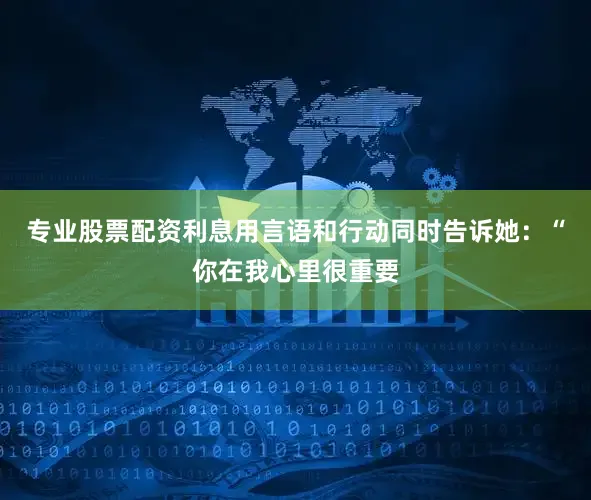 专业股票配资利息用言语和行动同时告诉她：“你在我心里很重要