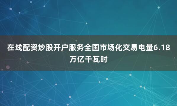 在线配资炒股开户服务全国市场化交易电量6.18万亿千瓦时