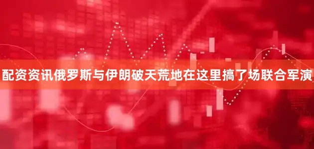 配资资讯俄罗斯与伊朗破天荒地在这里搞了场联合军演