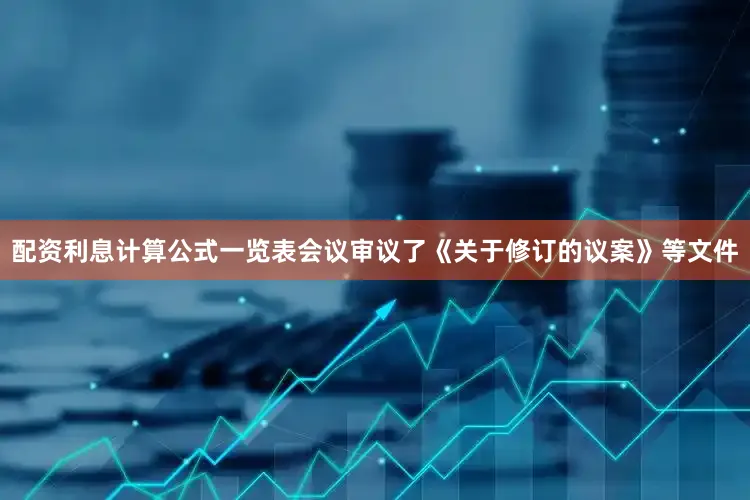 配资利息计算公式一览表会议审议了《关于修订的议案》等文件