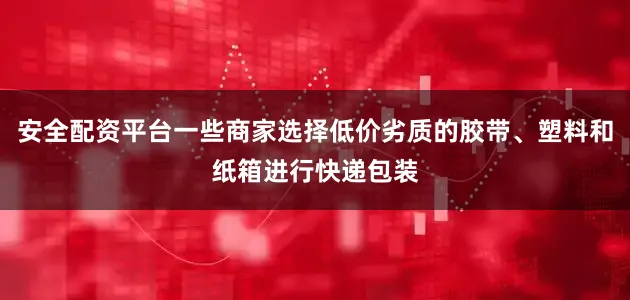 安全配资平台一些商家选择低价劣质的胶带、塑料和纸箱进行快递包装