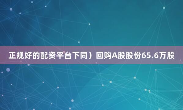 正规好的配资平台下同）回购A股股份65.6万股