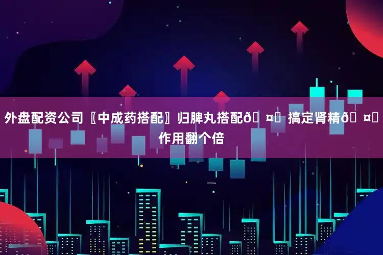 外盘配资公司〖中成药搭配〗归脾丸搭配🤝搞定肾精🤝作用翻个倍