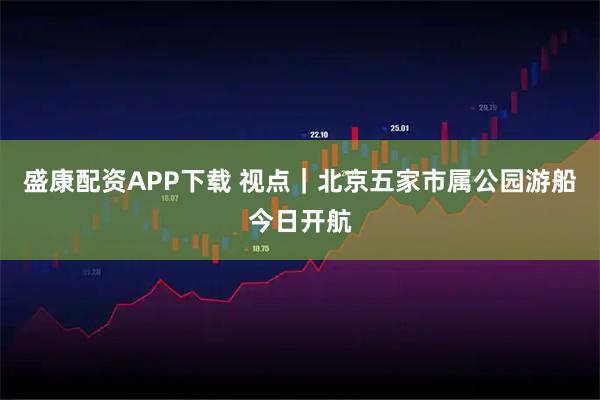 盛康配资APP下载 视点｜北京五家市属公园游船今日开航
