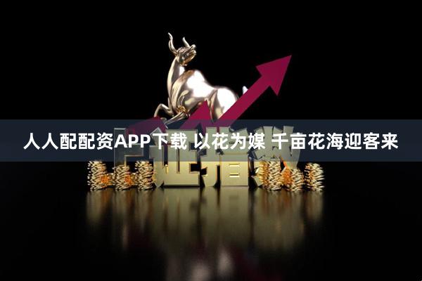 人人配配资APP下载 以花为媒 千亩花海迎客来
