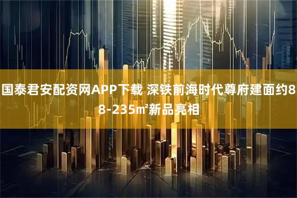 国泰君安配资网APP下载 深铁前海时代尊府建面约88-235㎡新品亮相