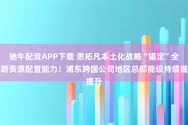 驰牛配资APP下载 思拓凡本土化战略“锚定”全链路资源配置能力！浦东跨国公司地区总部能级持续提升