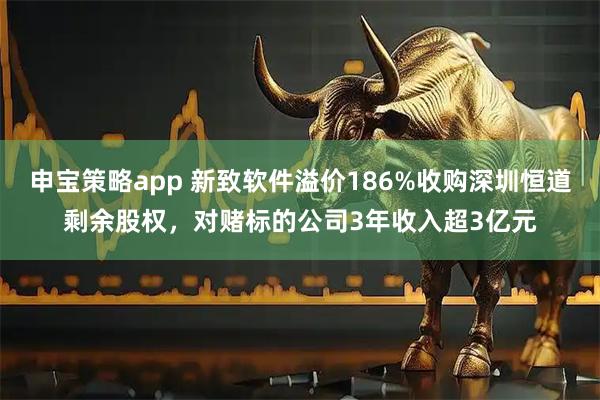 申宝策略app 新致软件溢价186%收购深圳恒道剩余股权，对赌标的公司3年收入超3亿元