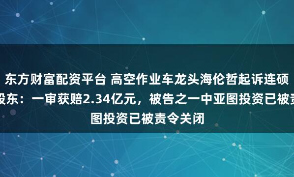 东方财富配资平台 高空作业车龙头海伦哲起诉连硕科技原股东：一审获赔2.34亿元，被告之一中亚图投资已被责令关闭