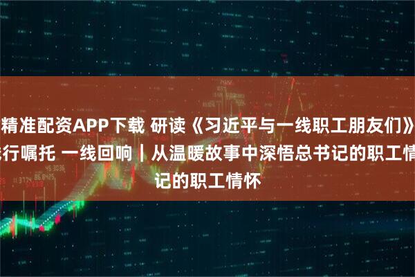 精准配资APP下载 研读《习近平与一线职工朋友们》·践行嘱托 一线回响|从温暖故事中深悟总书记的职工情怀