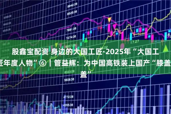 股鑫宝配资 身边的大国工匠·2025年“大国工匠年度人物”⑥｜管益辉：为中国高铁装上国产“膝盖”