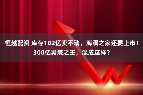 恒越配资 库存102亿卖不动，海澜之家还要上市！300亿男装之王，混成这样？