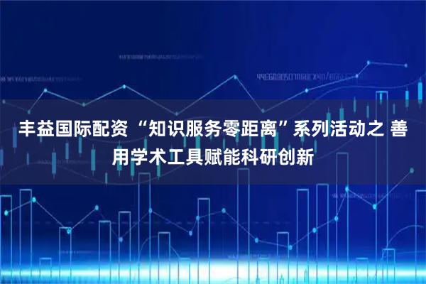 丰益国际配资 “知识服务零距离”系列活动之 善用学术工具赋能科研创新