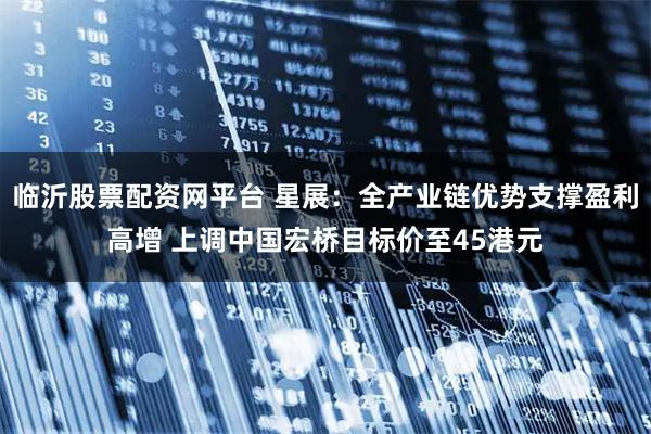 临沂股票配资网平台 星展:全产业链优势支撑盈利高增 上调中国宏桥目标价至45港元