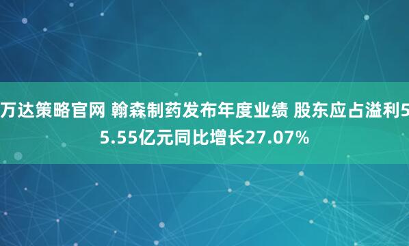 万达策略官网 翰森制药发布年度业绩 股东应占溢利55.55亿元同比增长27.07%