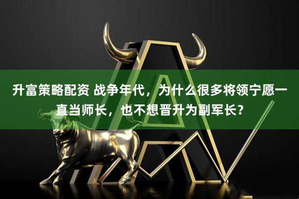 升富策略配资 战争年代,为什么很多将领宁愿一直当师长,也不想晋升为副军长?