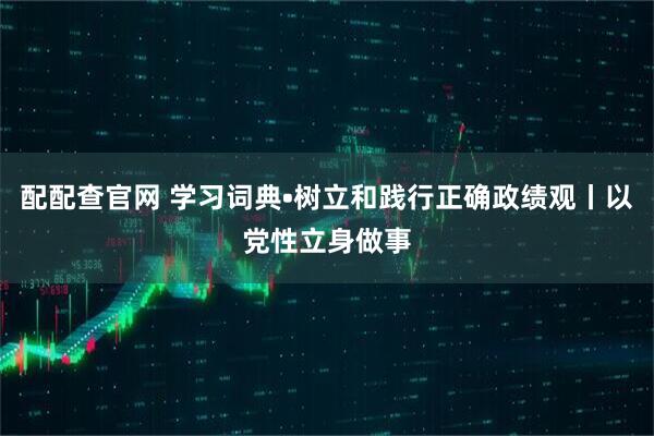 配配查官网 学习词典•树立和践行正确政绩观丨以党性立身做事