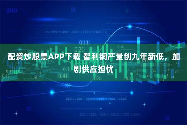 配资炒股票APP下载 智利铜产量创九年新低，加剧供应担忧