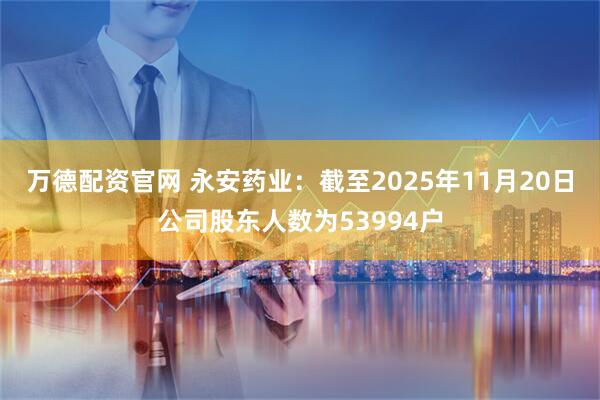 万德配资官网 永安药业：截至2025年11月20日公司股东人数为53994户