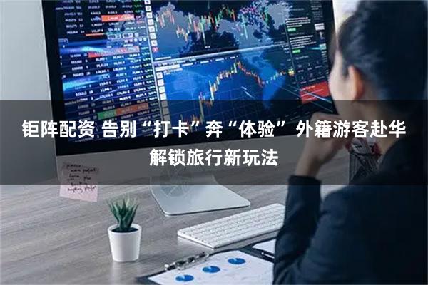 钜阵配资 告别“打卡”奔“体验” 外籍游客赴华解锁旅行新玩法