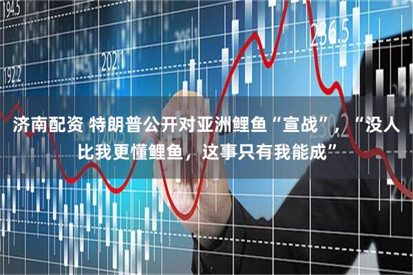 济南配资 特朗普公开对亚洲鲤鱼“宣战”,“没人比我更懂鲤鱼,这事只有我能成”