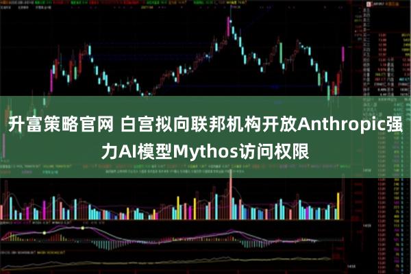 升富策略官网 白宫拟向联邦机构开放Anthropic强力AI模型Mythos访问权限
