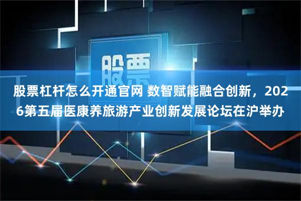 股票杠杆怎么开通官网 数智赋能融合创新，2026第五届医康养旅游产业创新发展论坛在沪举办