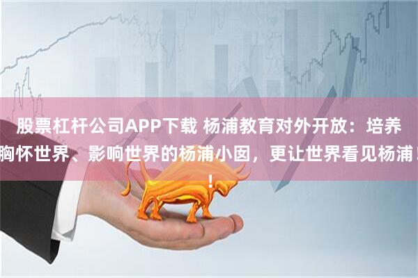 股票杠杆公司APP下载 杨浦教育对外开放：培养胸怀世界、影响世界的杨浦小囡，更让世界看见杨浦！