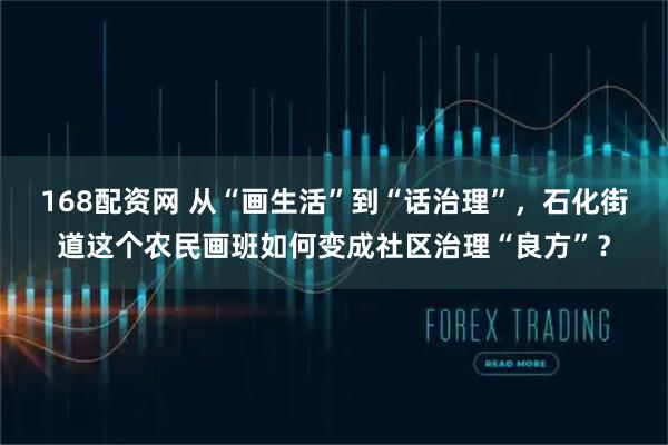 168配资网 从“画生活”到“话治理”，石化街道这个农民画班如何变成社区治理“良方”？