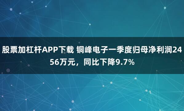 股票加杠杆APP下载 铜峰电子一季度归母净利润2456万元，同比下降9.7%