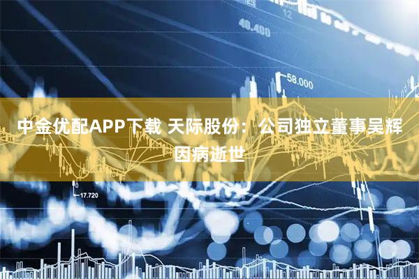 中金优配APP下载 天际股份：公司独立董事吴辉因病逝世