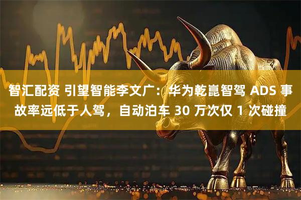 智汇配资 引望智能李文广：华为乾崑智驾 ADS 事故率远低于人驾，自动泊车 30 万次仅 1 次碰撞