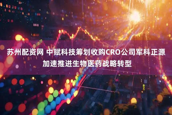苏州配资网 中赋科技筹划收购CRO公司军科正源 加速推进生物医药战略转型