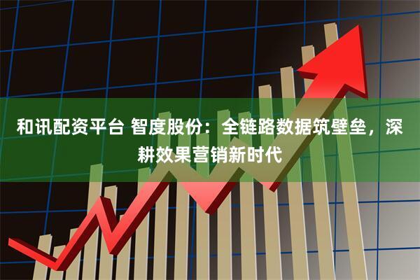 和讯配资平台 智度股份：全链路数据筑壁垒，深耕效果营销新时代