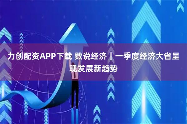 力创配资APP下载 数说经济｜一季度经济大省呈现发展新趋势