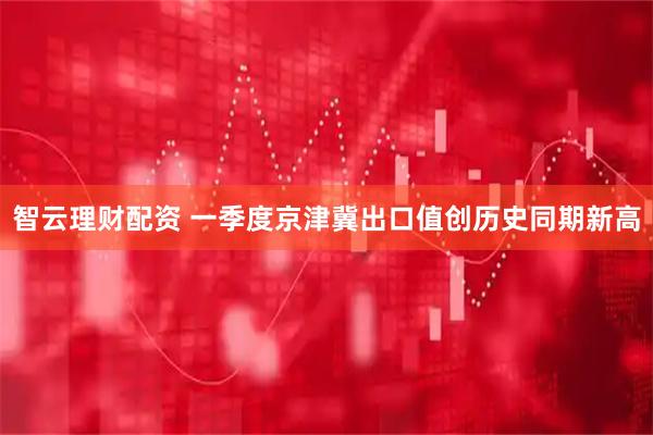智云理财配资 一季度京津冀出口值创历史同期新高