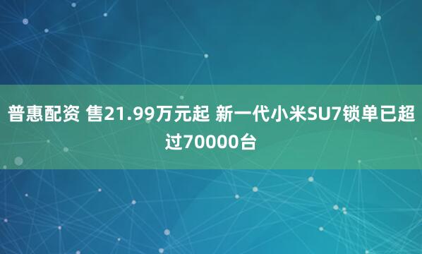 普惠配资 售21.99万元起 新一代小米SU7锁单已超过70000台