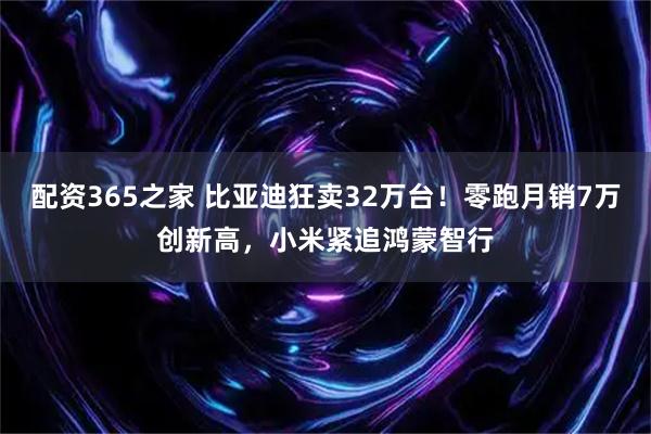 配资365之家 比亚迪狂卖32万台！零跑月销7万创新高，小米紧追鸿蒙智行