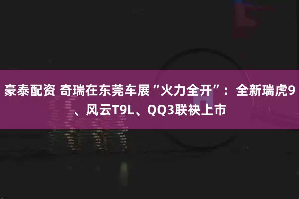 豪泰配资 奇瑞在东莞车展“火力全开”：全新瑞虎9、风云T9L、QQ3联袂上市