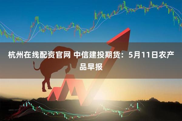 杭州在线配资官网 中信建投期货：5月11日农产品早报
