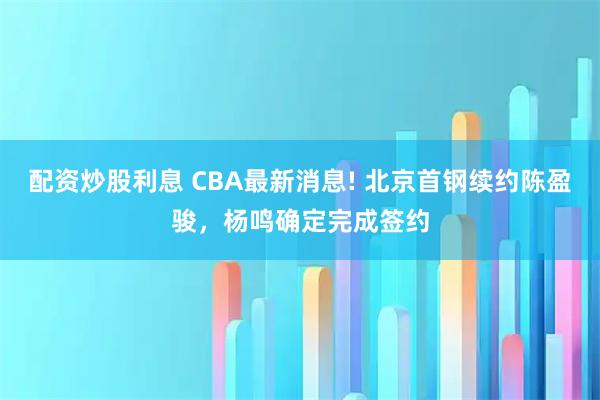 配资炒股利息 CBA最新消息! 北京首钢续约陈盈骏，杨鸣确定完成签约
