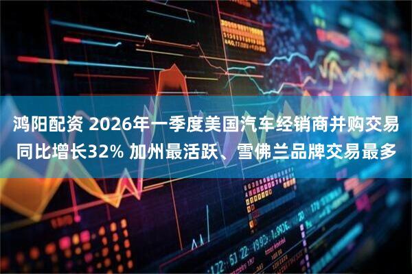 鸿阳配资 2026年一季度美国汽车经销商并购交易同比增长32% 加州最活跃、雪佛兰品牌交易最多