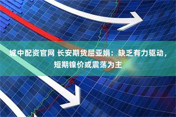 城中配资官网 长安期货屈亚娟：缺乏有力驱动，短期镍价或震荡为主