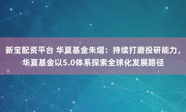 新宝配资平台 华夏基金朱熠:持续打磨投研能力,华夏基金以5.0体系探索全球化发展路径