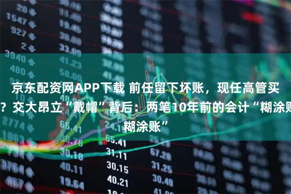 京东配资网APP下载 前任留下坏账,现任高管买单?交大昂立“戴帽”背后:两笔10年前的会计“糊涂账”