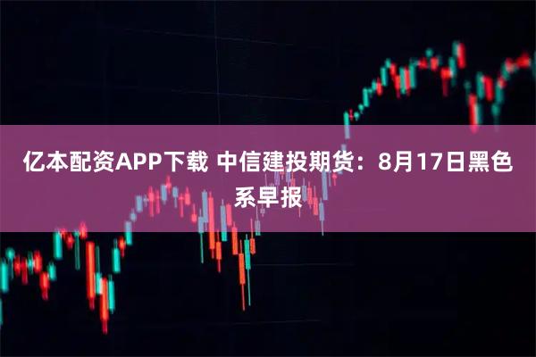 亿本配资APP下载 中信建投期货：8月17日黑色系早报