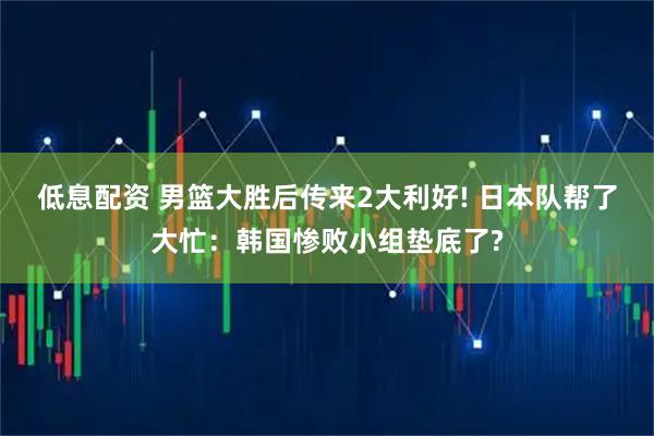 低息配资 男篮大胜后传来2大利好! 日本队帮了大忙：韩国惨败小组垫底了?