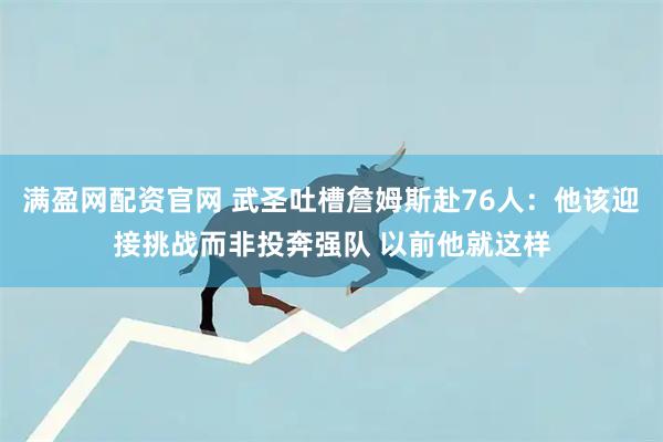 满盈网配资官网 武圣吐槽詹姆斯赴76人：他该迎接挑战而非投奔强队 以前他就这样